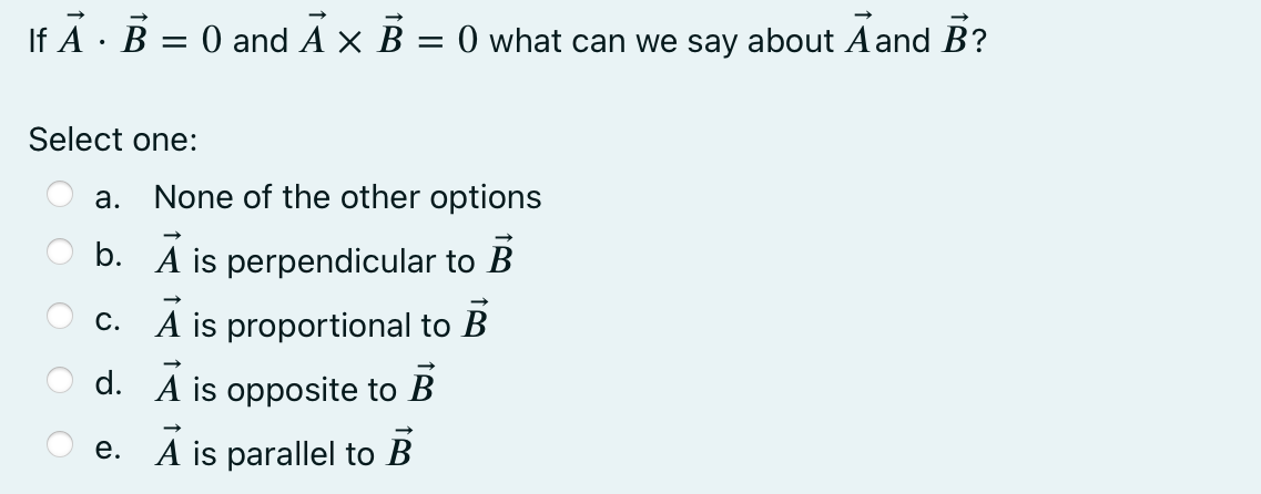 If A · B = 0 and A x B = 0 what can we say about Aand B?
Select one:
а.
None of the other options
b. A is perpendicular to B
c. A is proportional to B
d. A is opposite to B
e. A is parallel to B
