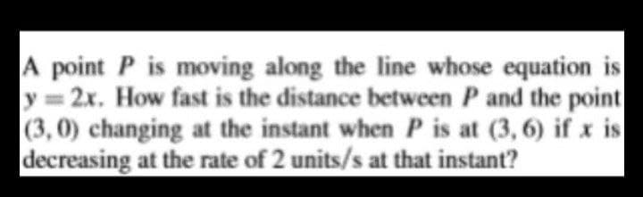 A point P is moving along the line whose equation is
y = 2x. How fast is the distance between P and the point
(3,0) changing at the instant when P is at (3, 6) if x is
decreasing at the rate of 2 units/s at that instant?
