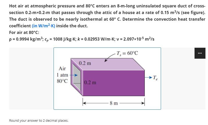 Hot air at atmospheric pressure and 80°C enters an 8-m-long uninsulated square duct of cross-
section 0.2-mx0.2-m that passes through the attic of a house at a rate of 0.15 m/s (see figure).
The duct is observed to be nearly isothermal at 60° C. Determine the convection heat transfer
coefficient (in W/m²-K) inside the duct.
For air at 80°C:
p = 0.9994 kg/m³; c, = 1008 J/kg-K; k = 0.02953 W/m-K; v = 2.097×10-5 m?/s
T, = 60°C
...
0.2 m
Air
1 atm
→Te
80°C
0.2 m
8 m
Round your answer to 2 decimal places.

