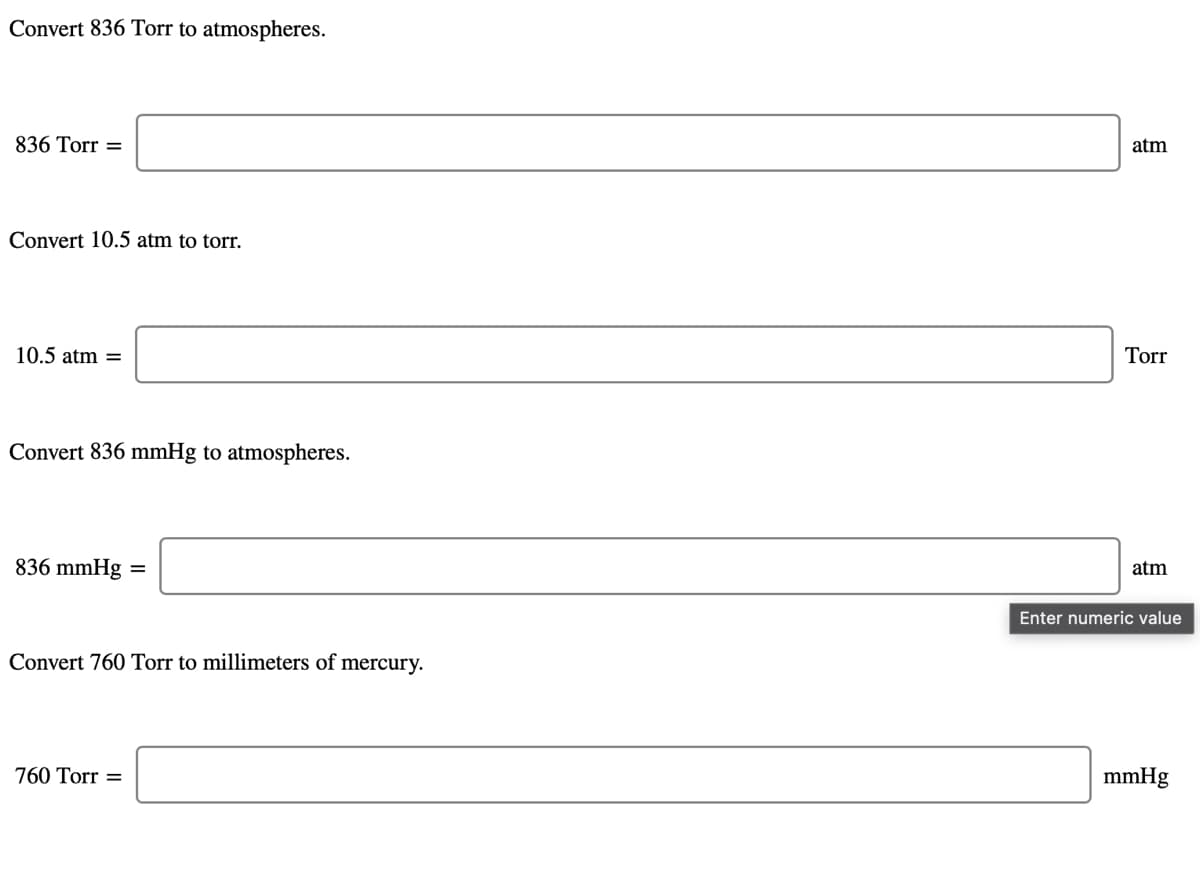 Convert 836 Torr to atmospheres.
836 Torr =
atm
Convert 10.5 atm to torr.
10.5 atm =
Torr
Convert 836 mmHg to atmospheres.
836 mmHg =
atm
Enter numeric value
Convert 760 Torr to millimeters of mercury.
760 Torr =
mmHg
