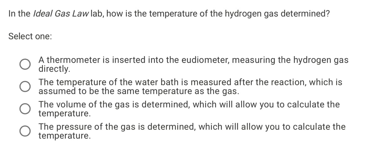 In the Ideal Gas Law lab, how is the temperature of the hydrogen gas determined?
Select one:
A thermometer is inserted into the eudiometer, measuring the hydrogen gas
directly.
The temperature of the water bath is measured after the reaction, which is
assumed to be the same temperature as the gas.
The volume of the gas is determined, which will allow you to calculate the
temperature.
The pressure of the gas is determined, which will allow you to calculate the
temperature.
