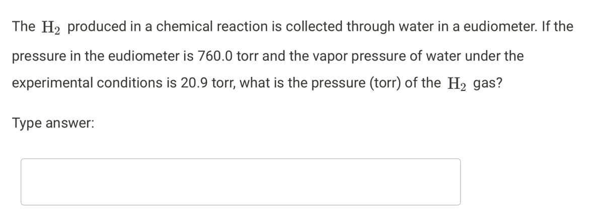 The H2 produced in a chemical reaction is collected through water in a eudiometer. If the
pressure in the eudiometer is 760.0 torr and the vapor pressure of water under the
experimental conditions is 20.9 torr, what is the pressure (torr) of the H2 gas?
Type answer:
