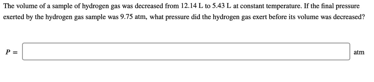 The volume of a sample of hydrogen gas was decreased from 12.14 L to 5.43 L at constant temperature. If the final pressure
exerted by the hydrogen gas sample was 9.75 atm, what pressure did the hydrogen gas exert before its volume was decreased?
P =
atm
