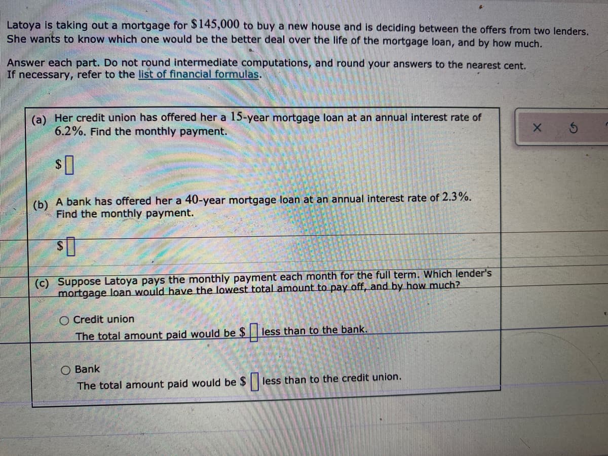 Latoya is taking out a mortgage for $145,000 to buy a new house and is deciding between the offers from two lenders.
She wants to know which one would be the better deal over the life of the mortgage loan, and by how much.
Answer each part. Do not round intermediate computations, and round your answers to the nearest cent.
If necessary, refer to the list of financial formulas.
(a) Her credit union has offered her a 15-year mortgage loan at an annual interest rate of
6.2%. Find the monthly payment.
(b) A bank has offered her a 40-year mortgage loan at an annual interest rate of 2.3%.
Find the monthly payment.
(c) Suppose Latoya pays the monthly payment each month for the full term. Which lender's
mortgage loan would have the lowest total amount to pay off, and by how much?
O Credit union
less than to the bank.
The total amount paid would be $
O Bank
less than to the credit union.
The total amount paid would be $
