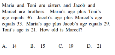 Maria and Toni are sisters and Jacob and
Marcel are brothers. Maria's age plus Toni's
age equals 36. Jacob's age plus Marcel's age
equals 33. Maria's age plus Jacob's age equals 29.
Toni's age is 21. How old is Marcel?
А. 14
В. 15
С. 19
D. 21
