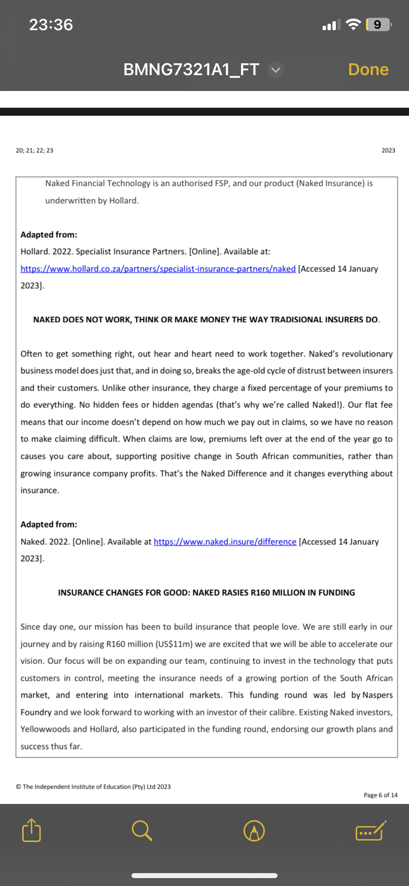 23:36
20; 21; 22; 23
BMNG7321A1_FT
Naked Financial Technology is an authorised FSP, and our product (Naked Insurance) is
underwritten by Hollard.
2023].
Done
Adapted from:
Hollard. 2022. Specialist Insurance Partners. [Online]. Available at:
https://www.hollard.co.za/partners/specialist-insurance-partners/naked [Accessed 14 January
9
NAKED DOES NOT WORK, THINK OR MAKE MONEY THE WAY TRADISIONAL INSURERS DO.
Often to get something right, out hear and heart need to work together. Naked's revolutionary
business model does just that, and in doing so, breaks the age-old cycle of distrust between insurers
and their customers. Unlike other insurance, they charge a fixed percentage of your premiums to
do everything. No hidden fees or hidden agendas (that's why we're called Naked!). Our flat fee
means that our income doesn't depend on how much we pay out in claims, so we have no reason
to make claiming difficult. When claims are low, premiums left over at the end of the year go to
causes you care about, supporting positive change in South African communities, rather than
growing insurance company profits. That's the Naked Difference and it changes everything about
insurance.
Adapted from:
Naked. 2022. [Online]. Available at https://www.naked.insure/difference [Accessed 14 January
2023].
INSURANCE CHANGES FOR GOOD: NAKED RASIES R160 MILLION IN FUNDING
The Independent Institute of Education (Pty) Ltd 2023
2023
Since day one, our mission has been to build insurance that people love. We are still early in our
journey and by raising R160 million (US$11m) we are excited that we will be able to accelerate our
vision. Our focus will be on expanding our team, continuing to invest in the technology that puts
customers in control, meeting the insurance needs of a growing portion of the South African
market, and entering into international markets. This funding round was led by Naspers
Foundry and we look forward to working with an investor of their calibre. Existing Naked investors,
Yellowwoods and Hollard, also participated in the funding round, endorsing our growth plans and
success thus far.
Page 6 of 14