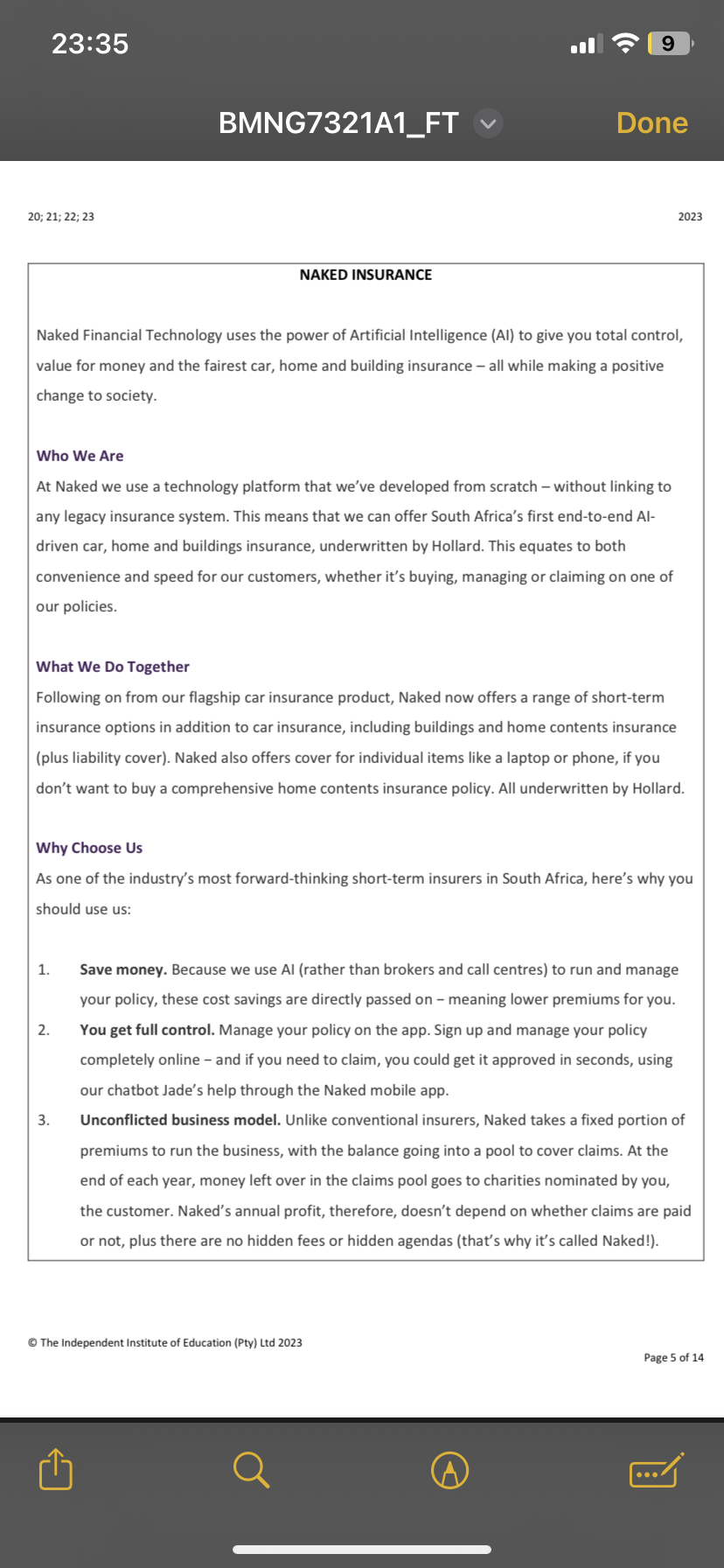 23:35
20; 21; 22; 23
BMNG7321A1_FT
NAKED INSURANCE
1.
2.
Naked Financial Technology uses the power of Artificial Intelligence (Al) to give you total control,
value for money and the fairest car, home and building insurance - all while making a positive
change to society.
Who We Are
At Naked we use a technology platform that we've developed from scratch - without linking to
any legacy insurance system. This means that we can offer South Africa's first end-to-end Al-
driven car, home and buildings insurance, underwritten by Hollard. This equates to both
convenience and speed for our customers, whether it's buying, managing or claiming on one of
our policies.
9
3.
Done
What We Do Together
Following on from our flagship car insurance product, Naked now offers a range of short-term
insurance options in addition to car insurance, including buildings and home contents insurance
(plus liability cover). Naked also offers cover for individual items like a laptop or phone, if you
don't want to buy a comprehensive home contents insurance policy. All underwritten by Hollard.
Why Choose Us
As one of the industry's most forward-thinking short-term insurers in South Africa, here's why you
should use us:
2023
Ⓒ The Independent Institute of Education (Pty) Ltd 2023
Save money. Because we use Al (rather than brokers and call centres) to run and manage
your policy, these cost savings are directly passed on - meaning lower premiums for you.
You get full control. Manage your policy on the app. Sign up and manage your policy
completely online - and if you need to claim, you could get it approved in seconds, using
our chatbot Jade's help through the Naked mobile app.
Unconflicted business model. Unlike conventional insurers, Naked takes a fixed portion of
premiums to run the business, with the balance going into a pool to cover claims. At the
end of each year, money left over in the claims pool goes to charities nominated by you,
the customer. Naked's annual profit, therefore, doesn't depend on whether claims are paid
or not, plus there are no hidden fees or hidden agendas (that's why it's called Naked!).
Page 5 of 14