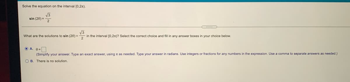 Solve the equation on the interval [0,2n).
sin (20) =
2
...
V3
What are the solutions to sin (20) =
in the interval [0,2x)? Select the correct choice and fill in any answer boxes in your choice below.
2
O A. 0=
(Simplify your answer. Type an exact answer, using a as needed. Type your answer in radians. Use integers or fractions for any numbers in the expression. Use a comma to separate answers as needed.)
O B. There is no solution.
