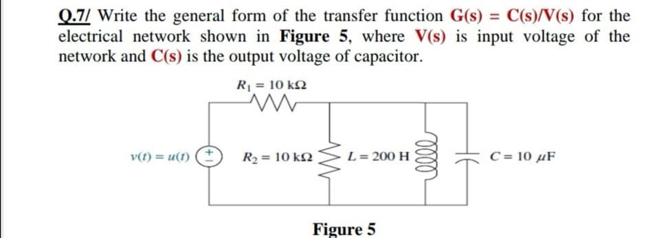 Q.7/ Write the general form of the transfer function G(s) = C(s)/V(s) for the
electrical network shown in Figure 5, where V(s) is input voltage of the
network and C(s) is the output voltage of capacitor.
R = 10 k
v(t) = u(1)
R2 = 10 kN
L= 200 H
C = 10 µF
Figure 5
