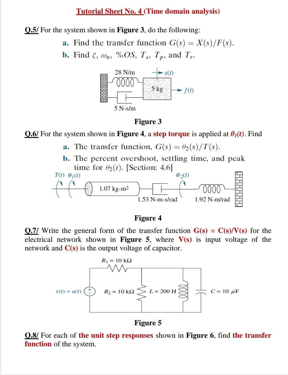 Tutorial Sheet No. 4 (Time domain analysis)
Q.5/ For the system shown in Figure 3, do the following:
a. Find the transfer function G(s) = X(s)/F(s).
b. Find 5, wn, %OS, Ts, Tp, and T,.
28 N/m
x(t)
5 kg
f(1)
5 N-s/m
Figure 3
0.6/ For the system shown in Figure 4, a step torque is applied at 0,(t). Find
a. The transfer function, G(s) = 02(s)/T(s).
b. The percent overshoot, settling time, and peak
time for 02(1). [Section: 4.6]
T(t) 0,(1)
0 2(1)
ff
1.07 kg-m2
1.53 N-m-s/rad
1.92 N-m/rad
Figure 4
C(s)/V(s) for the
0.7/ Write the general form of the transfer function G(s)
electrical network shown in Figure 5, where V(s) is input voltage of the
network and C(s) is the output voltage of capacitor.
%D
R = 10 k2
v(t) = u(t)
R2 = 10 kN
L= 200 H
C = 10 µF
Figure 5
0.8/ For each of the unit step responses shown in Figure 6, find the transfer
function of the system.
