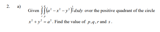 2.
a)
Given f (a* –x² - y* )¥dxdy over the positive quadrant of the circle
x² + y? = a². Find the value of p,q,r and s.
