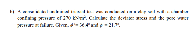 b) A consolidated-undrained triaxial test was conducted on a clay soil with a chamber
confining pressure of 270 kN/m². Calculate the deviator stress and the pore water
pressure at failure. Given, ø= 36.4° and ø = 21.7°.
