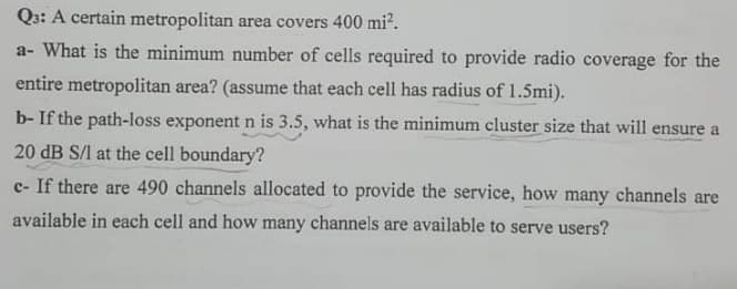 Q3: A certain metropolitan area covers 400 mi².
a- What is the minimum number of cells required to provide radio coverage for the
entire metropolitan area? (assume that each cell has radius of 1.5mi).
b- If the path-loss exponent n is 3.5, what is the minimum cluster size that will ensure a
20 dB S/l at the cell boundary?
c- If there are 490 channels allocated to provide the service, how many channels are
available in each cell and how many channels are available to serve users?
