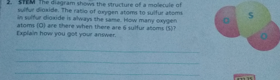 2. STEM The diagram shows the structure of a molecule of
sulfur dioxide. The ratio of oxygen atoms to sulfur atoms
in sulfur dioxide is always the same. How many oxygen
atoms (O) are there when there are 6 sulfur atoms (S)?
Explain how you got your answer.
577 75
