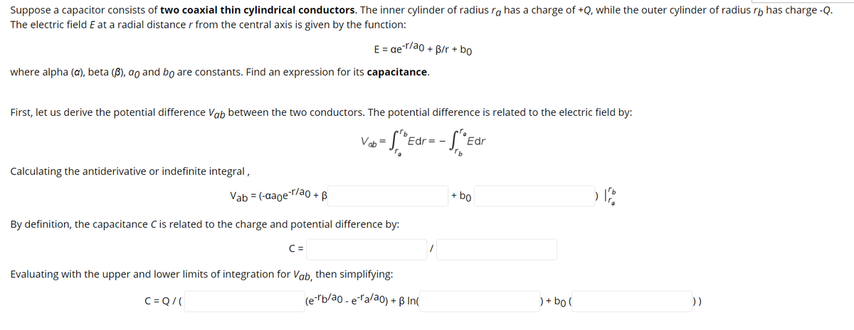 Suppose a capacitor consists of two coaxial thin cylindrical conductors. The inner cylinder of radius ra has a charge of +Q, while the outer cylinder of radius rp has charge -Q.
The electric field E at a radial distance r from the central axis is given by the function:
E = ae r/ao + B/r + bo
where alpha (a), beta (ß), ao and bo are constants. Find an expression for its capacitance.
First, let us derive the potential difference Vab between the two conductors. The potential difference is related to the electric field by:
Vab = L "Edr= - ["Edr
Calculating the antiderivative or indefinite integral,
Vab = (-aager/ao
+ B
+ bo
By definition, the capacitance C is related to the charge and potential difference by:
C =
Evaluating with the upper and lower limits of integration for Vab, then simplifying:
C = Q/(
(e-rb/ao - eralao) + ß In(
) + bo (
))
