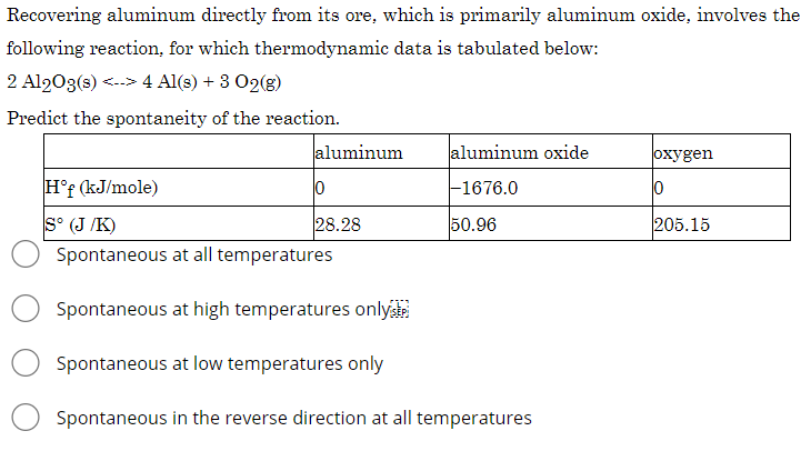 Recovering aluminum directly from its ore, which is primarily aluminum oxide, involves the
following reaction, for which thermodynamic data is tabulated below:
2 Al203(s) <.-> 4 Al(s) + 3 02(g)
Predict the spontaneity of the reaction.
aluminum
aluminum oxide
охуgen
H°f (kJ/mole)
F1676.0
S° (J /K)
28.28
50.96
205.15
Spontaneous at all temperatures
Spontaneous at high temperatures only
Spontaneous at low temperatures only
Spontaneous in the reverse direction at all temperatures
