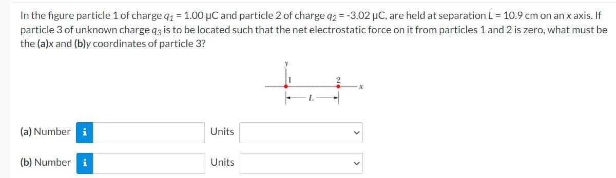 In the figure particle 1 of charge q1 = 1.00 µC and particle 2 of charge q2 = -3.02 uC, are held at separation L = 10.9 cm on an x axis. If
particle 3 of unknown charge q3 is to be located such that the net electrostatic force on it from particles 1 and 2 is zero, what must be
the (a)x and (b)y coordinates of particle 3?
2.
L.
(a) Number
i
Units
(b) Number i
Units
