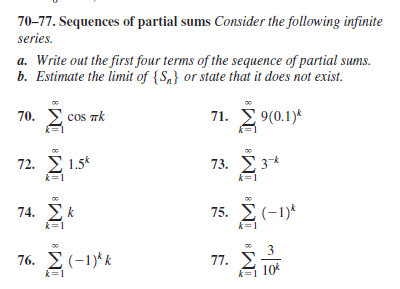 70-77. Sequences of partial sums Consider the following infinite
series.
a. Write out the first four terms of the sequence of partial sums.
b. Estimate the limit of {S,} or state that it does not exist.
70. E cos rk
71. Σ
9(0.1)*
72. Σ1.5t
73. Σ 3
74. Σ
75. Σ(-1)
76. 2(-1)* k
77.
10*
k=1
