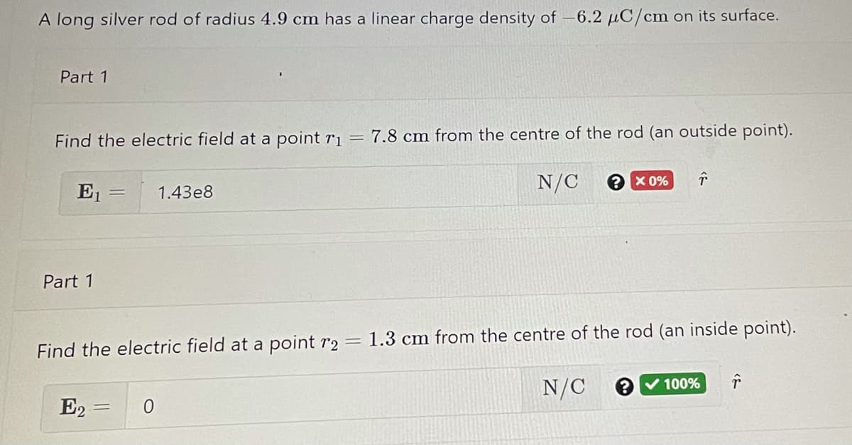A long silver rod of radius 4.9 cm has a linear charge density of –6.2 µC/cm on its surface.
Part 1
Find the electric field at a point r1
7.8 cm from the centre of the rod (an outside point).
E1
N/C
X 0%
1.43e8
Part 1
1.3 cm from the centre of the rod (an inside point).
Find the electric field at a point r2 =
N/C
V 100%
E2 =
%3D
