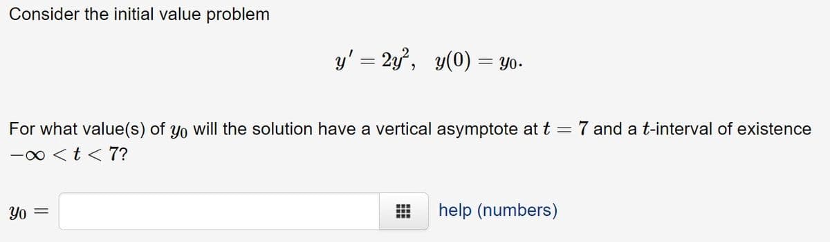 Consider the initial value problem
y' = 2y, y(0) = Yo-
For what value(s) of yo will the solution have a vertical asymptote at t =
7 and a t-interval of existence
-0 <t < 7?
Yo =
help (numbers)
