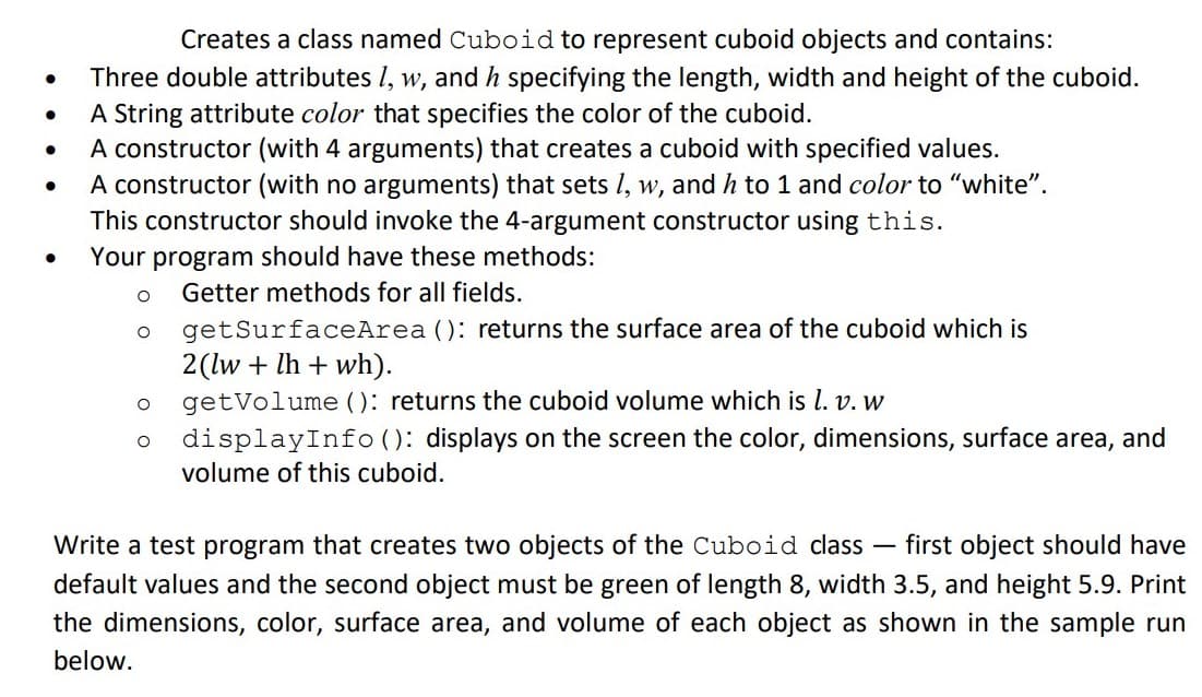 Creates a class named Cuboid to represent cuboid objects and contains:
Three double attributes I, w, and h specifying the length, width and height of the cuboid.
A String attribute color that specifies the color of the cuboid.
A constructor (with 4 arguments) that creates a cuboid with specified values.
A constructor (with no arguments) that sets I, w, and h to 1 and color to "white".
This constructor should invoke the 4-argument constructor using this.
Your program should have these methods:
Getter methods for all fields.
getSurfaceArea (): returns the surface area of the cuboid which is
2(lw + lh + wh).
getVolume (): returns the cuboid volume which is l. v. w
displayInfo (): displays on the screen the color, dimensions, surface area, and
volume of this cuboid.
Write a test program that creates two objects of the Cuboid class - first object should have
default values and the second object must be green of length 8, width 3.5, and height 5.9. Print
the dimensions, color, surface area, and volume of each object as shown in the sample run
below.
