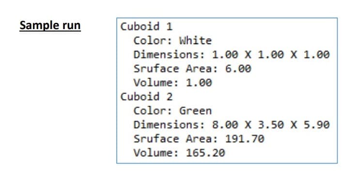 Sample run
Cuboid 1
Color: White
Dimensions: 1.00 X 1.00 X 1.00
Sruface Area: 6.00
Volume: 1.00
Cuboid 2
Color: Green
Dimensions: 8.00 X 3.50 X 5.90
Sruface Area: 191.70
Volume: 165.20
