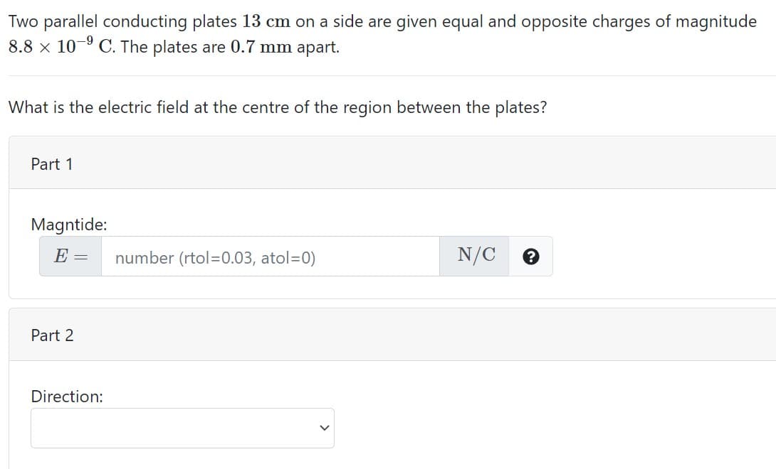 Two parallel conducting plates 13 cm on a side are given equal and opposite charges of magnitude
8.8 x 10-° C. The plates are 0.7 mm apart.
What is the electric field at the centre of the region between the plates?
Part 1
Magntide:
E =
number (rtol=0.03, atol=0)
N/C
Part 2
Direction:
