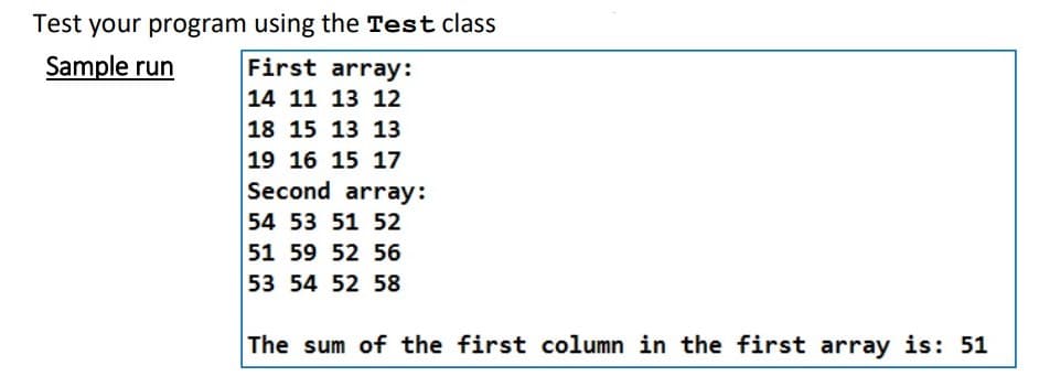 Test your program using the Test class
Sample run
First array:
14 11 13 12
18 15 13 13
19 16 15 17
Second array:
54 53 51 52
51 59 52 56
53 54 52 58
The sum of the first column in the first array is: 51
