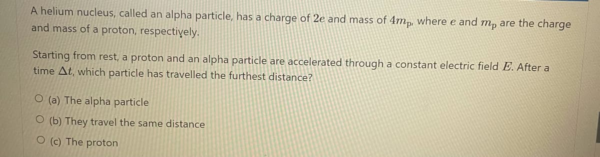 A helium nucleus, called an alpha particle, has a charge of 2e and mass of 4mp, where e and mp are the charge
and mass of a proton, respectiyely.
Starting from rest, a proton and an alpha particle are accelerated through a constant electric field E. After a
time At, which particle has travelled the furthest distance?
O (a) The alpha particle
O (b) They travel the same distance
O (c) The proton
