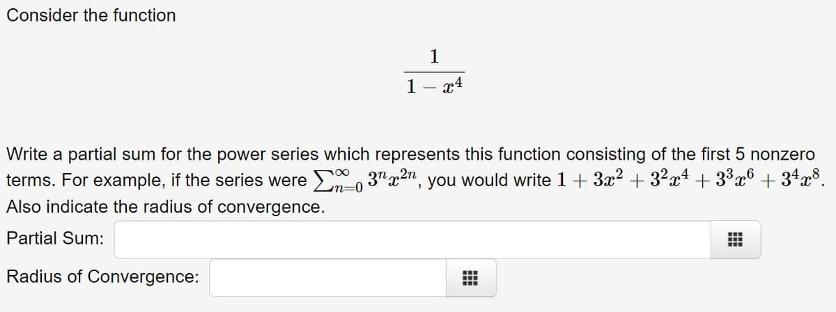 Consider the function
1
1- x4
Write a partial sum for the power series which represents this function consisting of the first 5 nonzero
terms. For example, if the series were E, 3"x2n, you would write 1 + 3x? + 3?x* + 33x° + 34x$.
Also indicate the radius of convergence.
Partial Sum:
Radius of Convergence:
..
