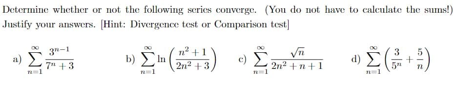 Determine whether or not the following scries converge. (You do not have to calculate the sums!)
Justify your answers. [Hint: Divergence test or Comparison test]
3n-1
nº +1
2n2 + 3
Σ
3
a)
b) > In
c)
d) E
7n + 3
n=1
2n2 + n+ 1
n=1
5n
n=1
n=1
