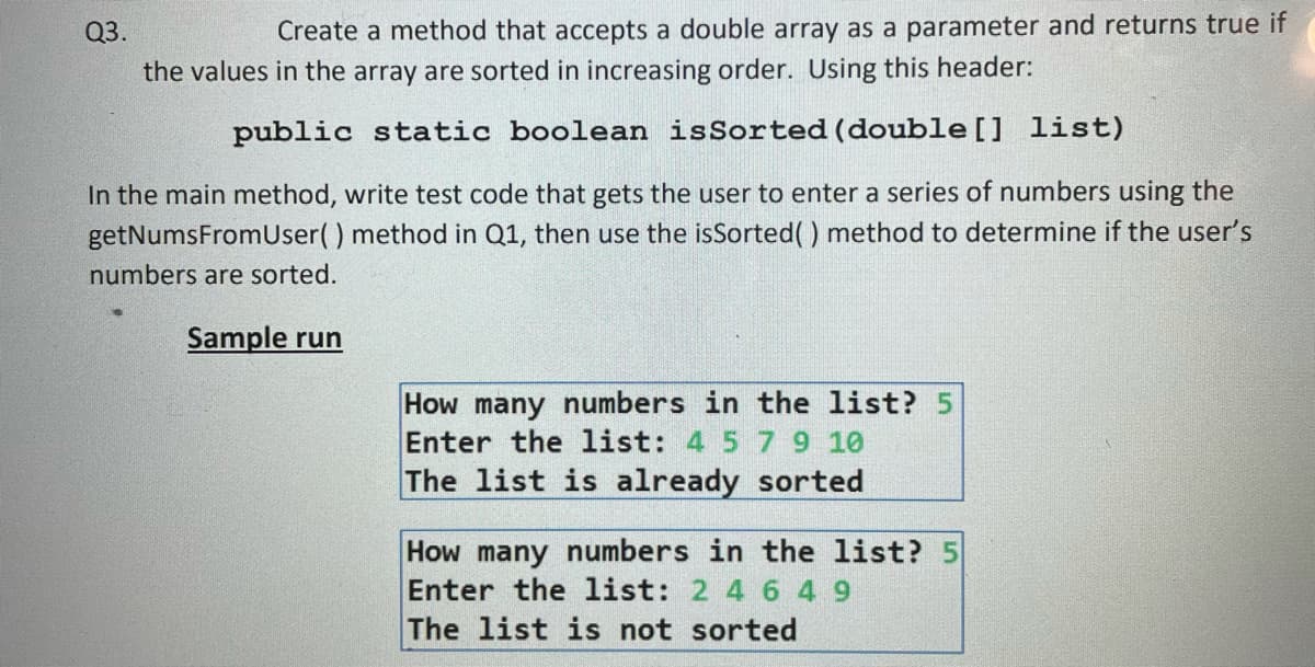 Q3.
Create a method that accepts a double array as a parameter and returns true if
the values in the array are sorted in increasing order. Using this header:
public static boolean isSorted (double [] list)
In the main method, write test code that gets the user to enter a series of numbers using the
getNumsFromUser() method in Q1, then use the isSorted( ) method to determine if the user's
numbers are sorted.
Sample run
How many numbers in the list? 5
Enter the list: 4 5 79 10
The list is already sorted
How many numbers in the list? 5
Enter the list: 2 4 6 4 9
The list is not sorted
