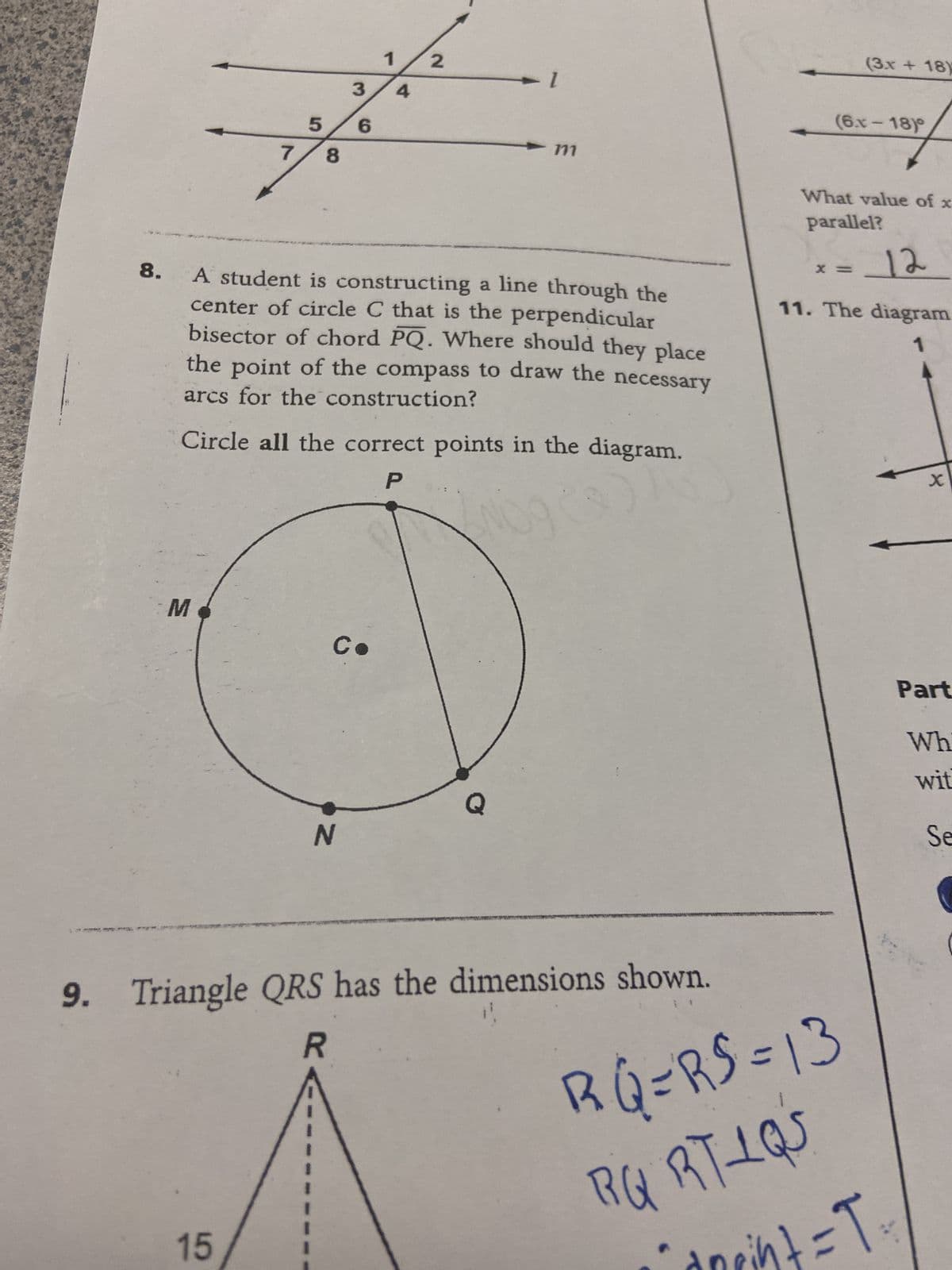 7
M
5
8
15
3
6
N
1
Co
4
8. A student is constructing a line through the
center of circle C that is the perpendicular
bisector of chord PQ. Where should they place
the point of the compass to draw the necessary
arcs for the construction?
2
Circle all the correct points in the diagram.
P
► 1
711
Q
9. Triangle QRS has the dimensions shown.
R
(3x + 18)
What value of x
parallel?
X
(6.x-18)
= 12
11. The diagram
RQ=RS=13
RG RTLQS
pint = T₁
x
Part
Wh
wit
Se