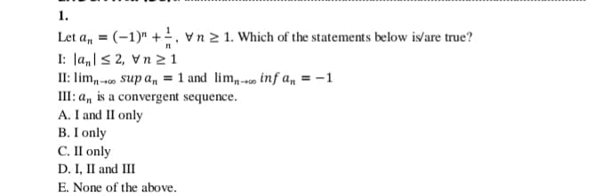 1.
Let a, = (-1)" +, vn 2 1. Which of the statements below is/are true?
I: Ja,|s 2, Vn 2 1
II: lim,-o sup amn = 1 and lim,-- inf a, = -1
III: a, is a convergent sequence.
A. I and II only
В. Г only
С.П only
D. I, II and III
E. None of the above.
