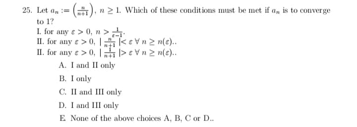 25. Let an :=
n 2 1. Which of these conditions must be met if an is to converge
n+1
to 1?
I. for any e > 0, n >
II. for any e > 0, |
II. for any e > 0, |
ke vn2 n(e).
|> e Vn 2 n(e)..
n+:
A. I and II only
В. I only
C. II and III only
D. I and III only
E None of the above choices A, B, C or D..
