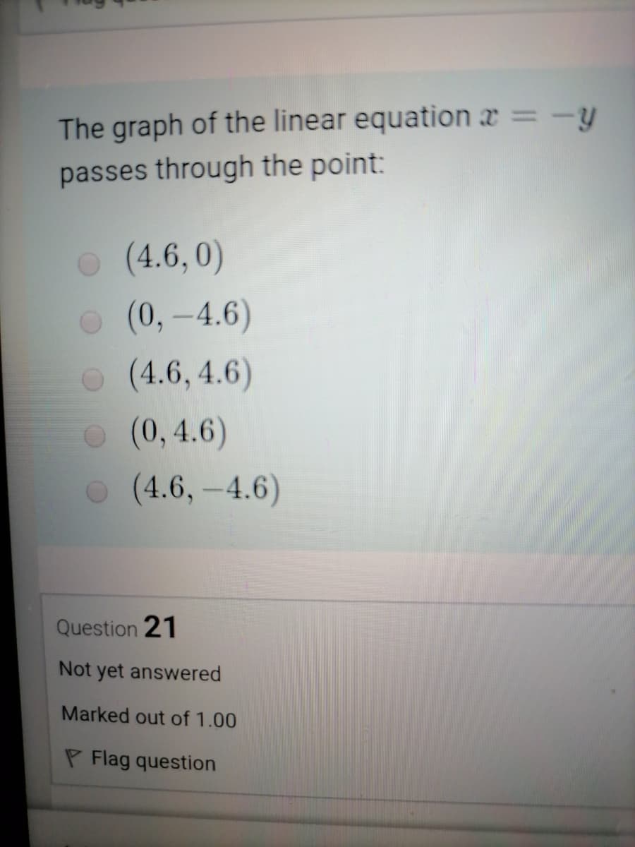 %3D
The graph of the linear equation x = -y
passes through the point:
o (4.6, 0)
o (0,-4.6)
o (4.6, 4.6)
O (0,4.6)
o (4.6,-4.6)
Question 21
Not yet answered
Marked out of 1.00
P Flag question
