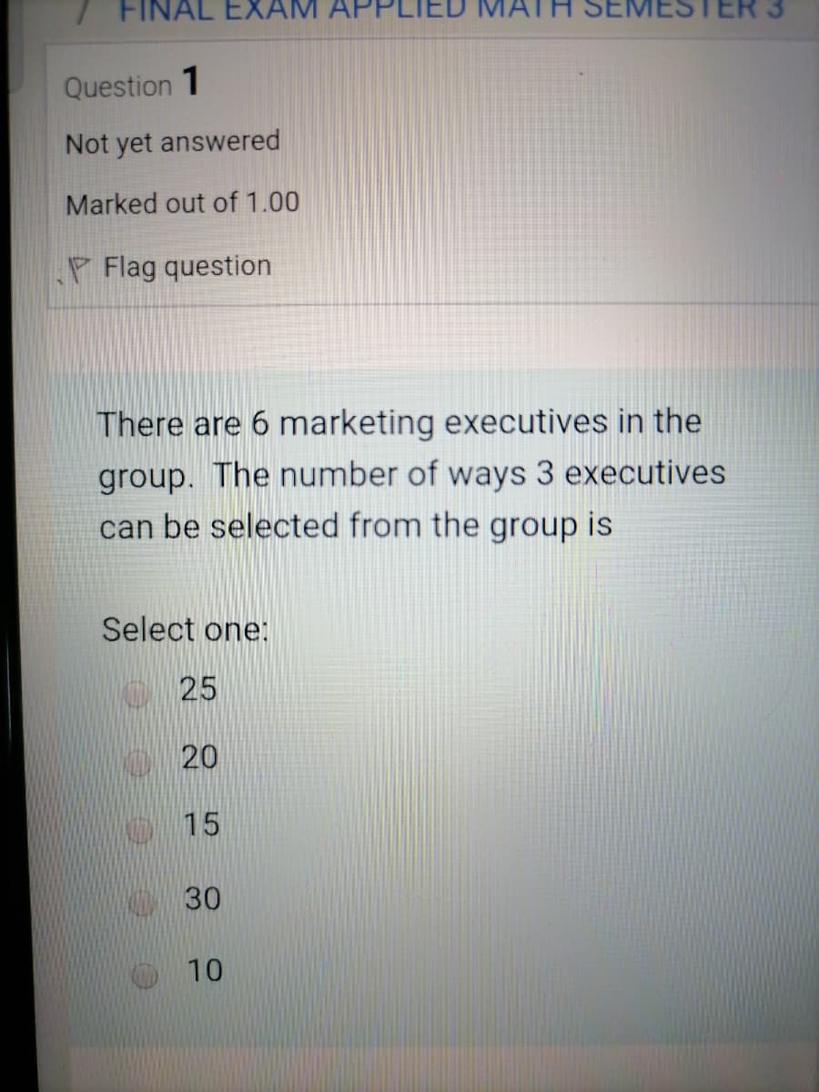 FINAL EXAM
MATH SEMES
Question 1
Not yet answered
Marked out of 1.00
P Flag question
There are 6 marketing executives in the
group. The number of ways 3 executives
can be selected from the group is
Select one:
25
K 20
15
30
10
