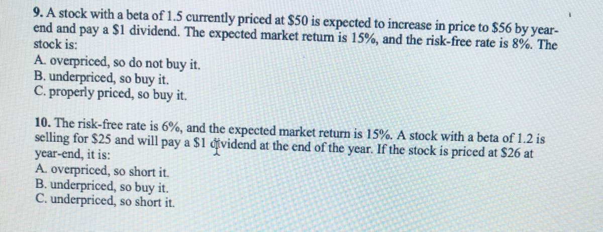 9. A stock with a beta of 1.5 currently priced at $50 is expected to increase in price to $56 by year-
end and pay a $1 dividend. The expected market return is 15%, and the risk-free rate is 8%. The
stock is:
A. overpriced, so do not buy it.
B. underpriced, so buy it.
C. properly priced, so buy it.
10. The risk-free rate is 6%, and the expected market return is 15%. A stock with a beta of 1.2 is
selling for $25 and will pay a $1 đividend at the end of the year. If the stock is priced at $26 at
year-end, it is:
A. overpriced, so short it.
B. underpriced, so buy it.
C. underpriced, so short it.
