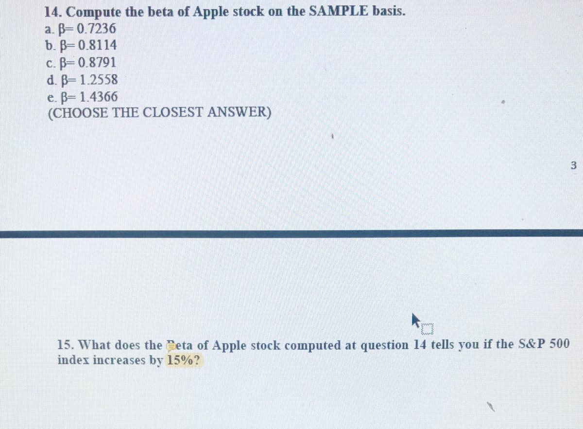 14. Compute the beta of Apple stock on the SAMPLE basis.
a. B= 0.7236
b. B=0.8114
c. B= 0.8791
d. B 1.2558
e. B= 1.4366
(CHOOSE THE CLOSEST ANSWER)
15. What does the Ceta of Apple stock computed at question 14 tells you if the S&P 500
index increases by 15%?
