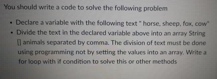 You should write a code to solve the following problem
• Declare a variable with the following text " horse, sheep, fox, cow"
. Divide the text in the declared variable above into an array String
I animals separated by comma. The division of text must be done
using programming not by setting the values into an array. Write a
for loop with if condition to solve this or other methods
