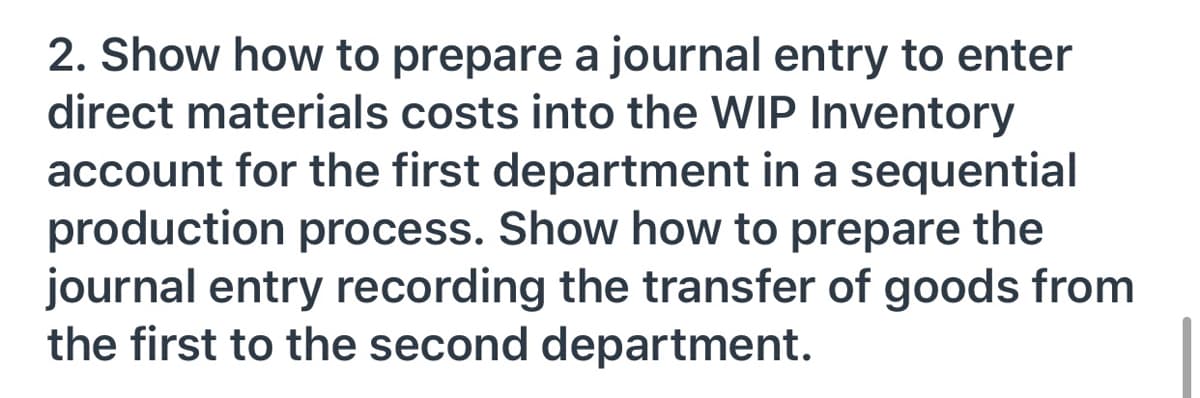 2. Show how to prepare a journal entry to enter
direct materials costs into the WIP Inventory
account for the first department in a sequential
production process. Show how to prepare the
journal entry recording the transfer of goods from
the first to the second department.

