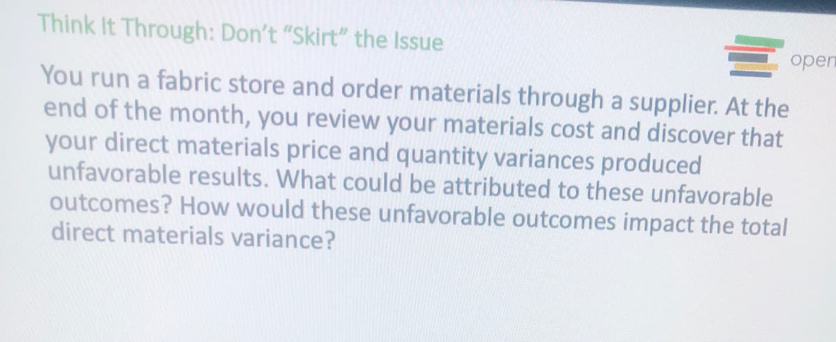 Think It Through: Don't "Skirt" the Issue
E open
You run a fabric store and order materials through a supplier. At the
end of the month, you review your materials cost and discover that
your direct materials price and quantity variances produced
unfavorable results. What could be attributed to these unfavorable
outcomes? How would these unfavorable outcomes impact the total
direct materials variance?

