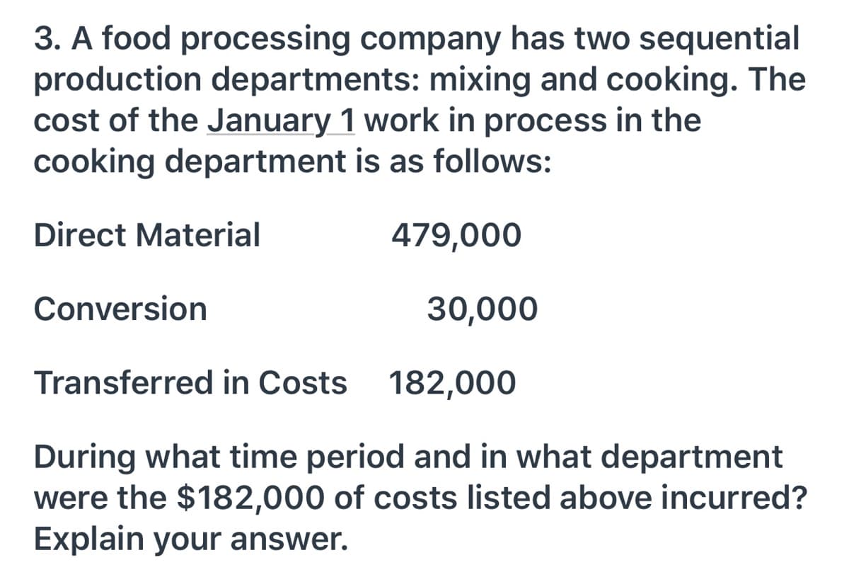 3. A food processing company has two sequential
production departments: mixing and cooking. The
cost of the January 1 work in process in the
cooking department is as follows:
Direct Material
479,000
Conversion
30,000
Transferred in Costs 182,000
During what time period and in what department
were the $182,000 of costs listed above incurred?
Explain your answer.
