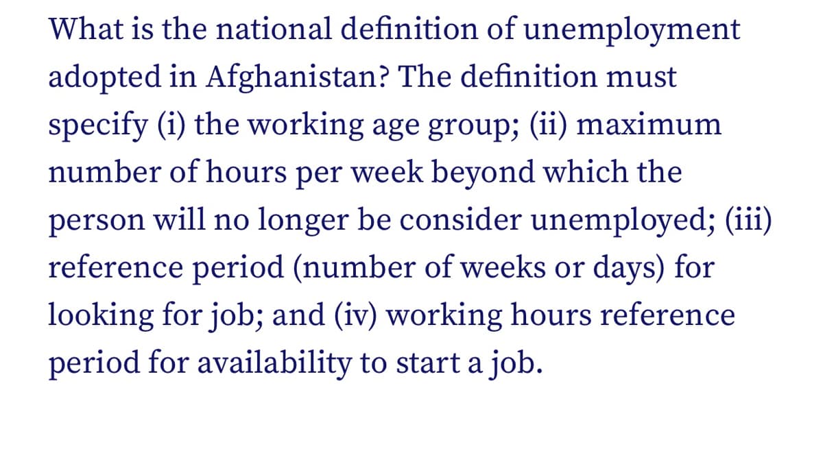 What is the national definition of unemployment
adopted in Afghanistan? The definition must
specify (i) the working age group; (ii) maximum
number of hours per week beyond which the
person will no longer be consider unemployed; (iii)
reference period (number of weeks or days) for
looking for job; and (iv) working hours reference
period for availability to start a job.
