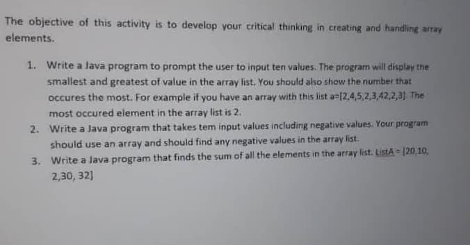 The objective of this activity is to develop your critical thinking in creating and handling array
elements.
1. Write a Java program to prompt the user to input ten values. The program will display the
smallest and greatest of value in the array list. You should also show the number that
occures the most. For example if you have an array with this list a=[2,4,5,2,3,42,2,3). The
most occured element in the array list is 2.
2. Write a Java program that takes tem input values including negative values. Your program
should use an array and should find any negative values in the array list.
3. Write a Java program that finds the sum of all the elements in the array list. ListA = 120,10,
2,30, 32)
