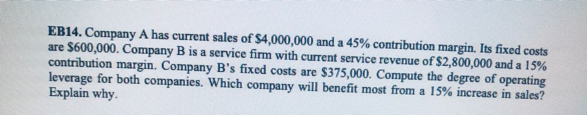 EB14. Company A has current sales of $4,000,000 and a 45% contribution margin. Its fixed costs
are $600,000. Company B is a service firm with current service revenue of $2,800,000 and a 15%
contribution margin. Company B's fixed costs are $375,000. Compute the degree of operating
leverage for both companies. Which company will benefit most from a 15% increase in sales?
Explain why.
