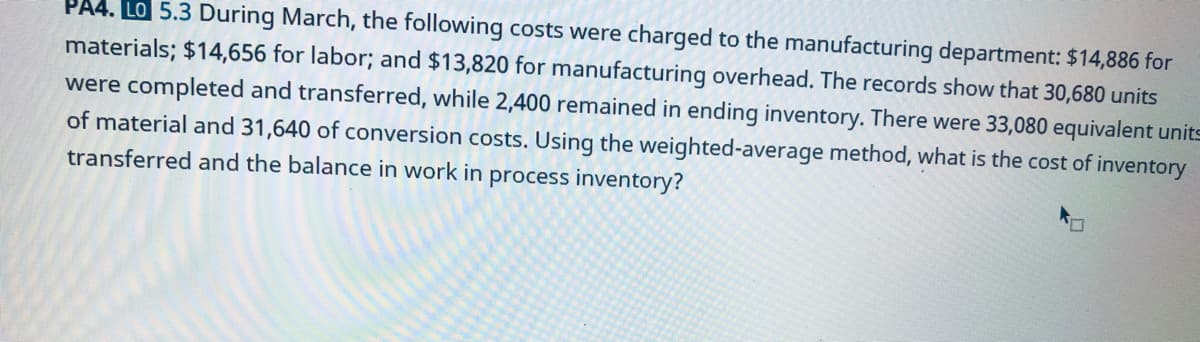 PA4. LO 5.3 During March, the following costs were charged to the manufacturing department: $14,886 for
materials; $14,656 for labor; and $13,820 for manufacturing overhead. The records show that 30,680 units
were completed and transferred, while 2,400 remained in ending inventory. There were 33,080 equivalent units
of material and 31,640 of conversion costs. Using the weighted-average method, what is the cost of inventory
transferred and the balance in work in process inventory?
