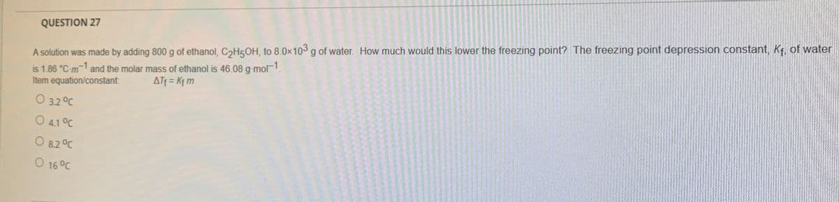 A solution was made by adding 800 g of ethanol, C2H50H, to 8.0x103g of water. How much would this lower the freezing point? The freezing point depression constant, Kf, of water
is 1.86 °C-m and the molar mass of ethanol is 46.08 g-mol1.
Item equation/constant:
QUESTION 27
ATf = Kf m
O 3.2 °C
O 4.1 °C
O 8.2°C
O 16 °C
