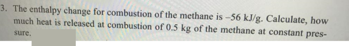 3. The enthalpy change for combustion of the methane is -56 kJ/g. Calculate, how
much heat is released at combustion of 0.5 kg of the methane at constant pres-
sure.
