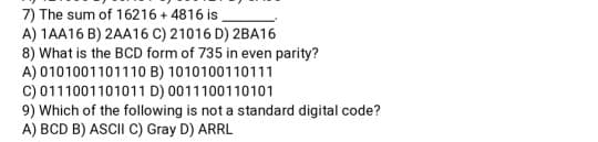 7) The sum of 16216 + 4816 is
A) 1AA16 B) 2AA16 C) 21016 D) 2BA16
8) What is the BCD form of 735 in even parity?
A) 0101001101110 B) 1010100110111
C) 0111001101011 D) 0011100110101
9) Which of the following is not a standard digital code?
A) BCD B) ASCII C) Gray D) ARRL
